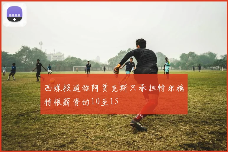 西媒报道称阿贾克斯只承担特尔施特根薪资的10至15