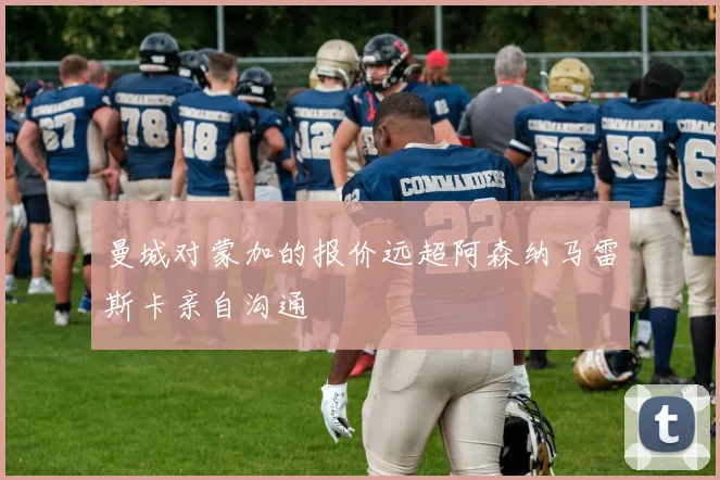 曼城对蒙加的报价远超阿森纳马雷斯卡亲自沟通