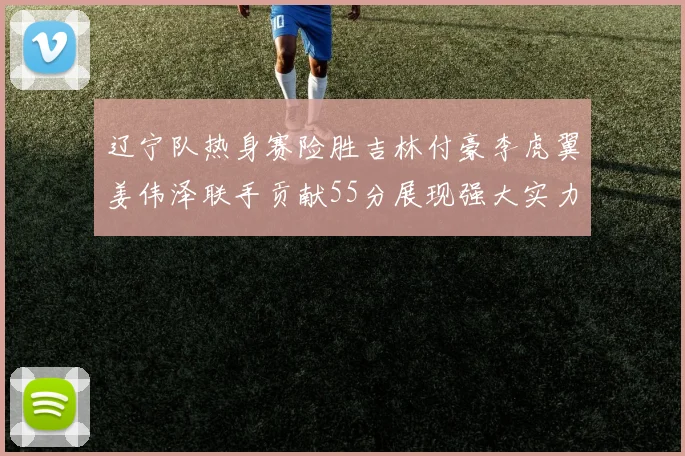 辽宁队热身赛险胜吉林付豪李虎翼姜伟泽联手贡献55分展现强大实力