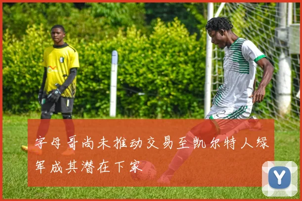 字母哥尚未推动交易至凯尔特人绿军成其潜在下家