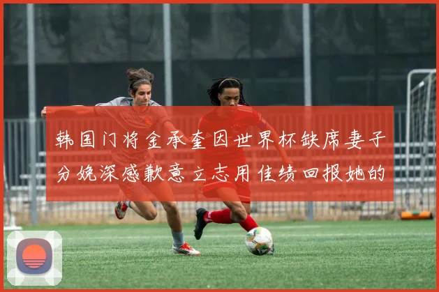 韩国门将金承奎因世界杯缺席妻子分娩深感歉意立志用佳绩回报她的支持