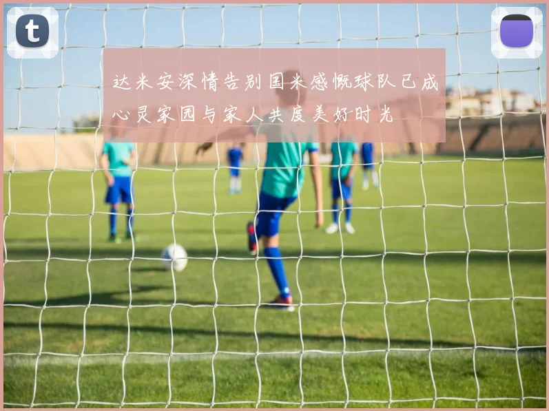 达米安深情告别国米感慨球队已成心灵家园与家人共度美好时光