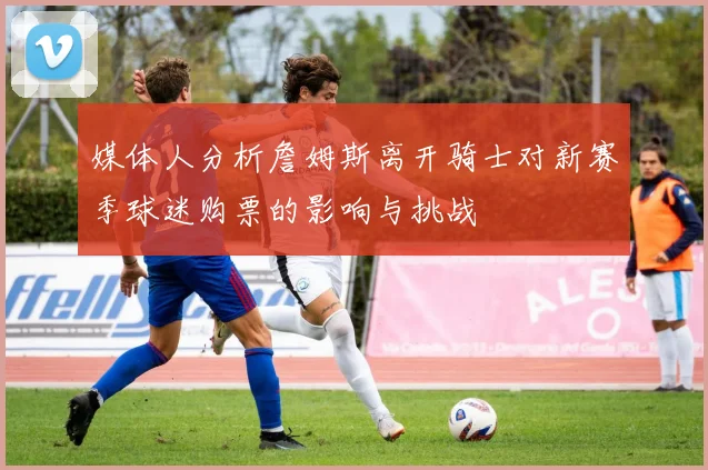 媒体人分析詹姆斯离开骑士对新赛季球迷购票的影响与挑战