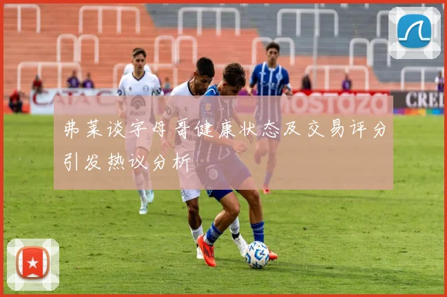 弗莱谈字母哥健康状态及交易评分引发热议分析