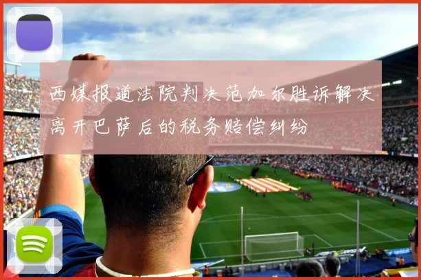 西媒报道法院判决范加尔胜诉解决离开巴萨后的税务赔偿纠纷