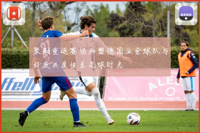 聚勒重返赛场加盟德国业余球队与好友共度快乐足球时光