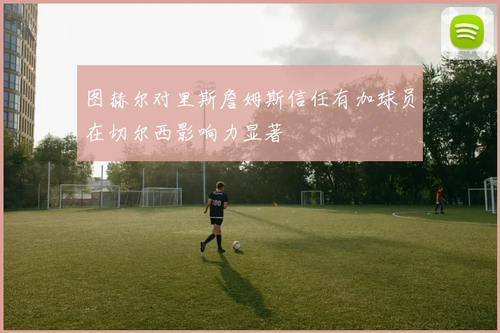 图赫尔对里斯詹姆斯信任有加球员在切尔西影响力显著