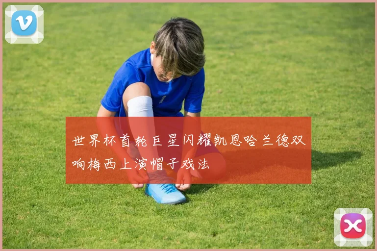 世界杯首轮巨星闪耀凯恩哈兰德双响梅西上演帽子戏法